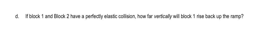 d.
If block 1 and Block 2 have a perfectly elastic collision, how far vertically will block 1 rise back up the ramp?
