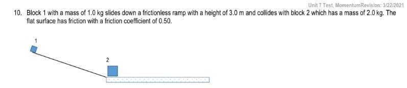 Unit 7 Test, MomentumRevision: 3/22/2021
10. Block 1 with a mass of 1.0 kg slides down a frictionless ramp with a height of 3.0 m and cllides with block 2 which has a mass of 2.0 kg. The
flat surface has friction with a friction coefficient of 0.50.
2
