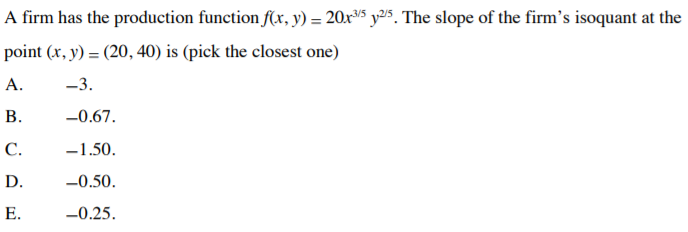 A firm has the production function f(xr, y) = 20r³5 y25. The slope of the firm's isoquant at the
point (x, y) = (20, 40) is (pick the closest one)
А.
-3.
В.
-0.67.
С.
-1.50.
D.
-0.50.
Е.
-0.25.
