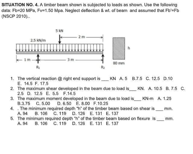 SITUATION NO. 4. A timber beam shown is subjected to loads as shown. Use the following
data: Fb=20 MPa, Fv=1.50 Mpa. Neglect deflection & wt. of beam and assumed that Fb'=Fb
(NSCP 2010)..
5 KN
2m
2.5 kN/m
h
B.7.5 C. 12.5 D.10
im
-3m
80 mm
R₁
1. The vertical reaction @ right end support is
KN A. 5
E. 14.5 F. 17.5
2. The maximum shear developed in the beam due to load is_
KN. A. 10.5 B. 7.5 C.
2.5 D. 12.5 E. 5.5 F.14.5
3. The maximum moment developed in the beam due to load is_ KN-m A. 1.25
B.3.75 C. 5.00 D. 6.50 E. 8.00 F.10.25
mim.
4. . The minimum required depth "h" of the timber beam based on shear is
B. 106 C. 119 D. 126 E. 131 E. 137
A. 94
mm.
5. The minimum required depth "h" of the timber beam based on flexure is_
A. 94 B. 106 C. 119 D. 126 E. 131 E. 137