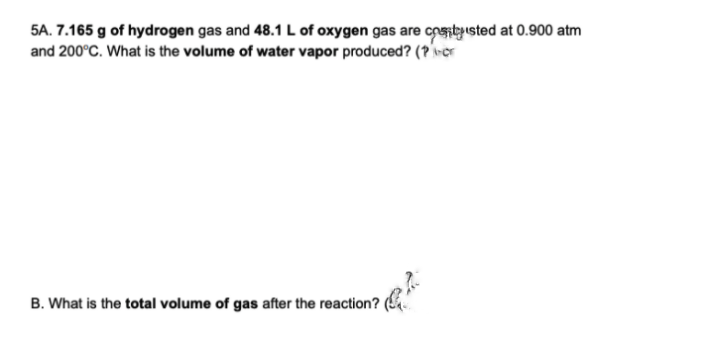 5A. 7.165 g of hydrogen gas and 48.1 L of oxygen gas are cpentyısted at 0.900 atm
and 200°C. What is the volume of water vapor produced? (? ver
B. What is the total volume of gas after the reaction?
