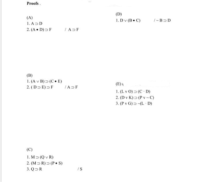 Proofs.
(D)
(A)
1. ADD
2. (A • D) F
1. Dv (B C)
|- B>D
IA F
(B)
1. (A v B) > (C• E)
2. (D E) F
(E)
IADF
1. (L v O) (C D)
2. (D v K) > (P v - C)
3. (P v G) 5(L D)
(C)
1. M (Q v R)
2. (M= R) (P• S)
3. QR
/S
