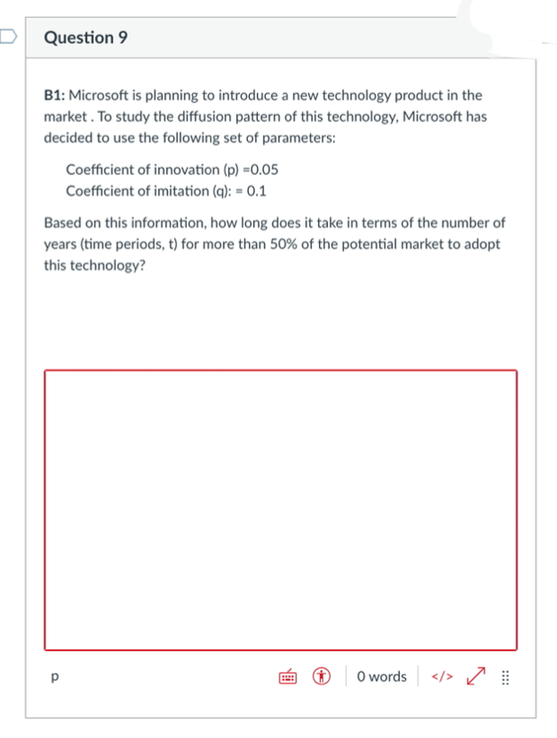 Question 9
B1: Microsoft is planning to introduce a new technology product in the
market . To study the diffusion pattern of this technology, Microsoft has
decided to use the following set of parameters:
Coefficient of innovation (p) =0.05
Coefficient of imitation (q): = 0.1
Based on this information, how long does it take in terms of the number of
years (time periods, t) for more than 50% of the potential market to adopt
this technology?
p
O words </> /
