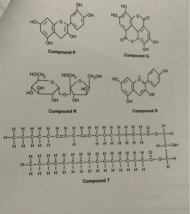 OH
HỌ
HO
HO
но.
HO
HO,
ÓH
Compound Q
Compound P
OH
HOCH2
HOCH2
CH,OH
но,
OH
HO
OR
OH
ÓH
ÓH
Compound R
Compound S
H H
H H H H H
H H H H H H H H o
H-C-C-ċ--C-C-c=c-C-c=ċ-ċ-ċ-ċ-c-c-c-ċ-c-o-c-H
H H H
H H
H-C-OH
H H
H HHH H H H H HH H H H H H 0
H-C-C-C-C-C-
-C-C-C-c-ċ-C-C-C-c-C-C-o-C-H
HHHHH H HHH HHHHH H
Compound T
エーC
