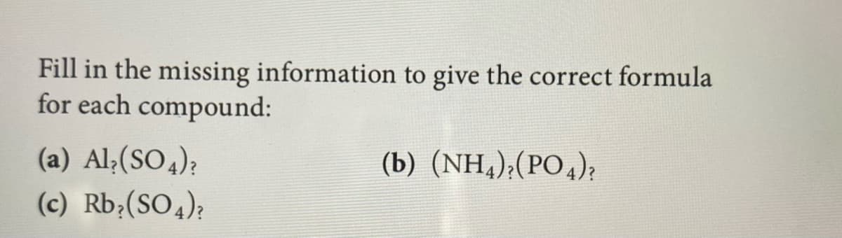 Fill in the missing information to give the correct formula
for each compound:
(a) Al;(SO4);
(b) (NH,);(PO4);
(c) Rb;(SO4);
