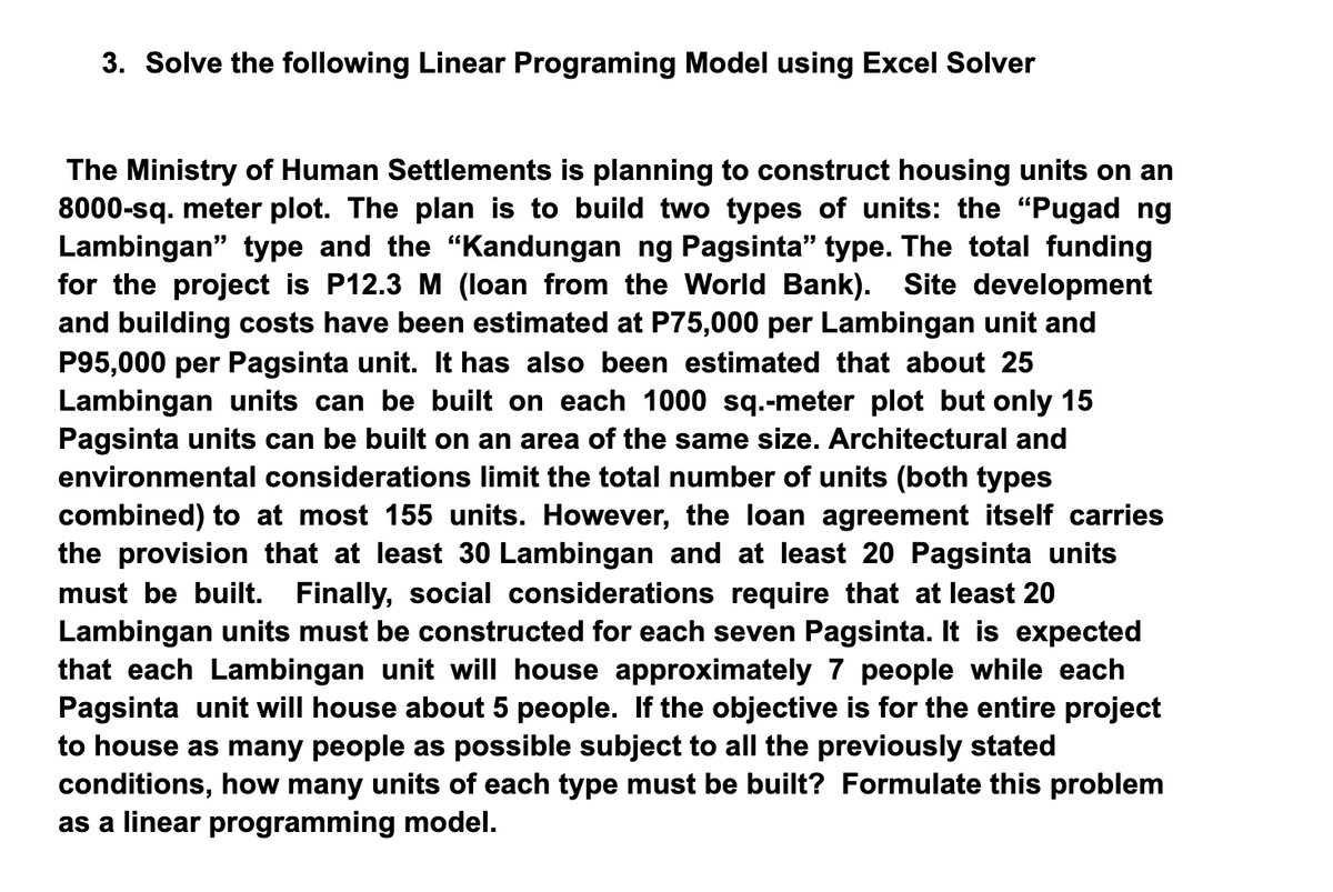 3. Solve the following Linear Programing Model using Excel Solver
The Ministry of Human Settlements is planning to construct housing units on an
8000-sq. meter plot. The plan is to build two types of units: the "“Pugad ng
Lambingan" type and the "Kandungan ng Pagsinta" type. The total funding
for the project is P12.3 M (loan from the World Bank). Site development
and building costs have been estimated at P75,000 per Lambingan unit and
P95,000 per Pagsinta unit. It has also been estimated that about 25
Lambingan units can be built on each 1000 sq.-meter plot but only 15
Pagsinta units can be built on an area of the same size. Architectural and
environmental considerations limit the total number of units (both types
combined) to at most 155 units. However, the loan agreement itself carries
the provision that at least 30 Lambingan and at least 20 Pagsinta units
must be built. Finally, social considerations require that at least 20
Lambingan units must be constructed for each seven Pagsinta. It is expected
that each Lambingan unit will house approximately 7 people while each
Pagsinta unit will house about 5 people. If the objective is for the entire project
to house as many people as possible subject to all the previously stated
conditions, how many units of each type must be built? Formulate this problem
as a linear programming model.
