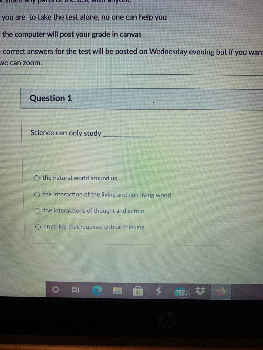 you are to take the test alone, no one can help you
the computer will post your grade in canvas
correct answers for the test will be posted on Wednesday evening but if you want
we can zoom.
Question 1
Science can only study,
O the natural world around us
O the interaction of the living and non living world
the interactions of thought and action
O anything that required critical thinking
