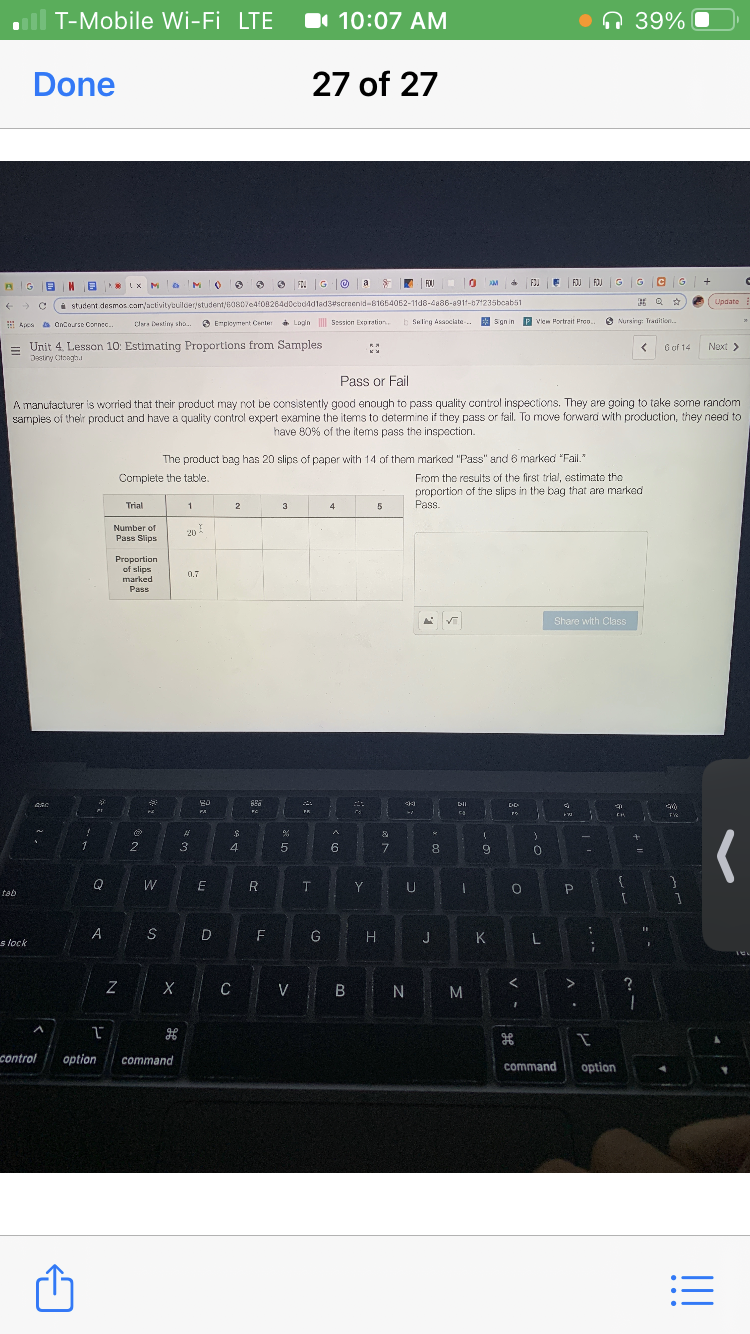 T-Mobile Wi-Fi LTE
I 10:07 AM
•n 39%
Done
27 of 27
FOI G
FOU
FJI E
FJJ FIJ GG
a
LUpdate
i student desmos.cam/activitybuiloerstudent/608070408264d0codddlad3#scrnenid-81654062-11d8-4886-8911-071235boabs1
E Apes a Oncorse Corne.
3 Empleymert Center Login Stsion Expration.
a Login Session Expratian.
b Seleg Asaociate.
* Sgnin P Viem Portrait Pro.
6 Nursing: Tratition.
Cara Dstiny stha..
= Unit 4. Lesson 10: Estimating Proportions from Samples
6 of 14
Next >
Destry Cteagh.
Pass or Fail
A manufacturer is worrled that their product may not be consistently good enough to pass quality control inspections. They are going to take some random
sarmples of their product and have a quality control expert examine the items to determine if they pass or fail. To move forward with production, they need to
have 80% of the items pass the inspection.
The product bag has 20 slips of paper with 14 of them markod "Pass" and 6 marked "Fail."
From the results of the first trial, estimato tho
proportion of the slips in the bag that are marked
Pass.
Complete the table
Trial
1
2
3
4
5
Number of
Pass Slips
20
Proportion
of slips
marked
0.7
Pass
Share with Class
PA
A
1
2
3
5
6.
7.
9.
W
E
Y
tab
F
G
H
K
s lock
X C V B N
M
control
option
command
command
option
II
LL
