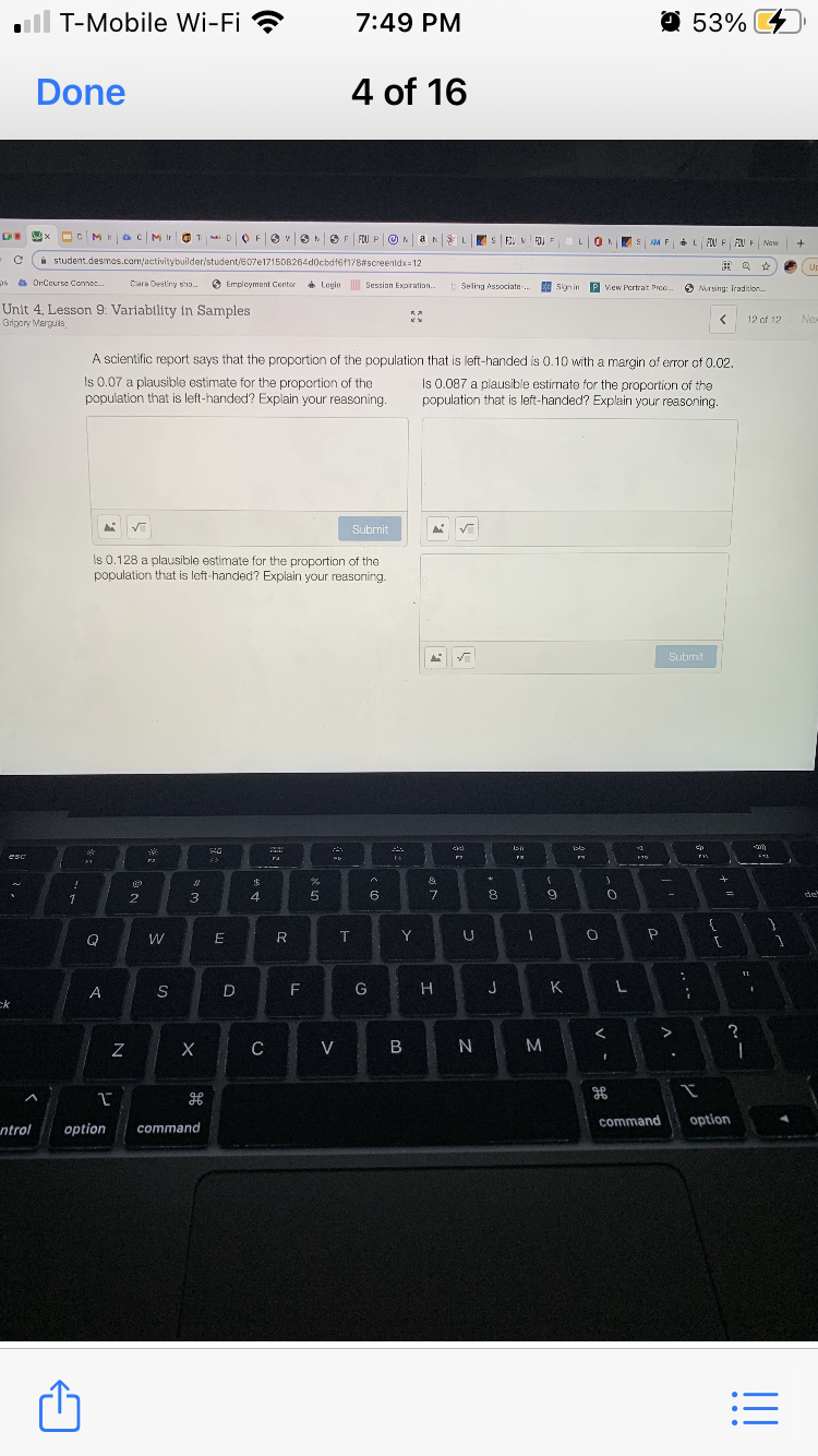 ll T-Mobile Wi-Fi ?
7:49 PM
O 53% 4
Done
4 of 16
Oc Mac | MirOT mai D O Fev
SF FOU P ON
F3I N FOJ
LON
SM F
L FIU P FIU F New
i student.desmos.com/activitybuilder/student/607e171508264d0cbdf6f178#screenldx=12
田Q ☆
os OnCcurse Connec.
Clara Destiny sho.
O Employment Center
* Lugin
Session Expiration..
b Seling Associate.
Sign in P view Pertrat Proo.
O Nursing: Tradicion.
Unit 4, Lesson 9: Variability in Samples
Grigory Marguis,
12 of 12
Nex
A scientific report says that the proportion of the population that is left-handed is 0.10 with a margin of error of 0.02.
Is 0.07 a plausible estimate for the proportion of the
population that is left-handed? Explain your reasoning.
Is 0.087 a plausible estirmate for the proportion of the
population that is left-handed? Explain your reasoning.
Submit
Is 0.128 a plausible estimate for the proportion of the
population that is loft-handed? Explain your reasoning.
Submit
eso
- -
1
3
9.
de
W
R
T
Y
11
A
D
F
G
J
K
ck
X
C
V
B N
M
command
option
ntrol
option
command
!!
•..
