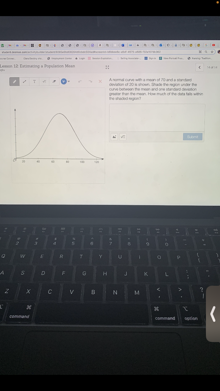FOUIO
FOU I O
a
FDJ
FD.I FDU
FOU I OO
G
XM
student.desmos.com/activitybuilder/student/6085e9bd08264d0cbdc504ad#screenld-b6bbee6c-a5df-4575-a585-f32a107db362
出Q ☆
curse Connec.
Clara Destiny sho.
6 Emplayment Center
* Login Session Expiration..
b Seling Associate-
Sign in
P View Portrait Pro.
S Nursing: Tradition...
Lesson 12: Estimating a Population Mean
egbu
14 of 14
A normal curve with a mean of 70 and a standard
deviation of 20 is shown. Shade the region under the
curve between the mean and one standard deviation
greater than the mean. How much of the data falls within
the shaded region?
Submit
20
40
60
80
100
120
Fa
F4
F5
23
24
&
3
6
8.
W
E
R
T.
Y
U
P
G
H
J
K
L
C
V
B N
M
command
command
option
