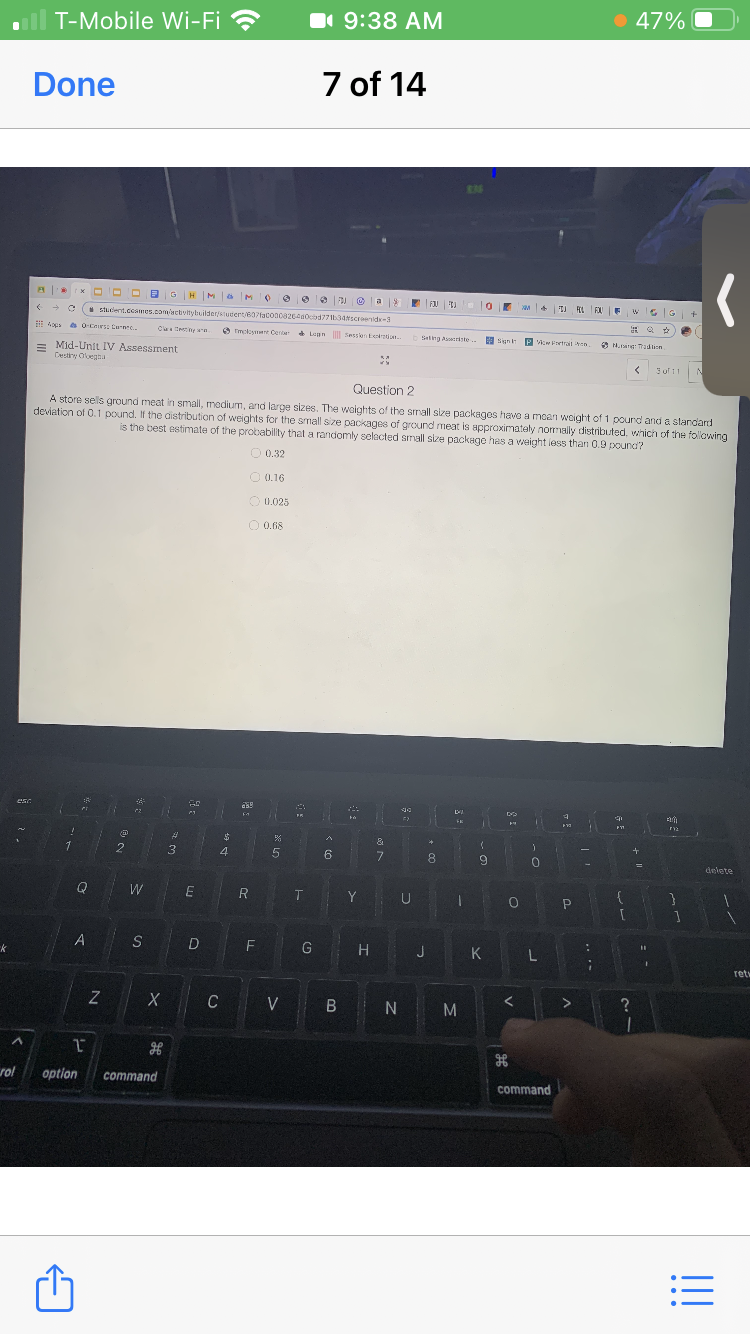 T-Mobile Wi-Fi ?
1 9:38 AM
• 47%
Done
7 of 14
* O D D aGH MaM e e e 2 O a
stuclent.coames.com/actvltybuilderstutert/607facoao826a0cbd7734sCenide-3
4oes es OCers: Curne..
Cltetiny wa
O mcloymant Cente Lean Sessen Eeian.
beting Astriste.
H Sgn P Aw Fortrait en.
O N.ang: adlion
= Mid-Unit IV Assessment
Cestiry Oluegaa
3of11
Question 2
A store sels ground meat in small, medium, and large sizes. The woights of the small size packages have a moan woight of 1 pound and a slandard
deviation of 0.1 pound. If the distribution of weights for the smallsize packages of ground meat is appraximately normally distributed, which of the following
is the best estimate of the probability that a randomly selacted small size package has a weight iess than 0.9 pouna?
O 0.32
O 0.16
O 0.025
O 0.68
4
6
7.
8.
9.
delete
Q
W
E
R
Y U
G
H J
K L
ret
C
V B N
rol
option
command
command
!!
