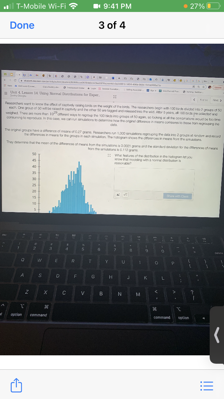 T-Mobile Wi-Fi ?
• 27% O
1 9:41 PM
Done
3 of 4
O TL O a FOU
FIJ FIJ
3 FJ 6
FOU
GGG
Nas
i student.desmos. corvactivitybuilcer/student/608aboce08264docndJees97screentds0a3d0613-1d04-496a-989c-54rad466a7a
Update
Apos a CnCcurse Care.
Clara Destiny sho
6 Imoloymunt Center
* Login Sesicn Exaration.
b Buling Aasociste.
Skar i
Vew Fartrait Droo.
O Nursing: Tradion
= Unit 4, Lesson 14: Using Normal Distributions for Exper.
Dastiny Olengtu
5 of 14
Next >
Researchers want to know the offect of captively raising birds on the weight cf the birds. The researchers begin with 100 birds dividad into 2 groups of 50
each. One group of 50 will be raised in captivity and the other 50 are tagged and released into the wid. After 5 yoars, all 100 birds pre collected and
weighed. There are more than 10" different ways to regroup the 100 birds into groups of 50 again, so looking at all the combinations would be too time
consuming to reproduce. In this case, we can run simulations to determine how the original difforence in means compares to those from regrouping the
29
data.
The original groups have a difference of means of 0.27 grams. Researchers run 1,000 simulations regrouping the data into 2 groups at random and record
the differences in means for the groups in each simulation. The histogram shows the differences in means from the simulations.
They determine that the mean of the differences of means from the simulations is 0.0021 grams and the standard doviation for the differences of means
from the simulations is 0.112 grams.
* What features of the distribution in the histogram let you
know that modeling with a normal distribution is
50
45
reasonable?
40
35
30
25
20
Share with Class
15
10
TO
%23
2
3
4
6.
9
delete
Q
W
R
T
Y
S
D
F
G
H.
J
K
C
V B N
option
command
command
option
. 00
