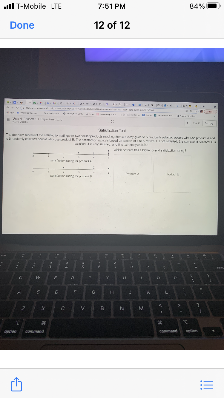 ll T-Mobile LTE
7:51 PM
84%
Done
12 of 12
aMI . ELI O FO OF RLI O : a tu
RI FJJ F iA
的: く+
A student desmos.com/actvitybulderatudent/GU87417000264dCcbd495700dscreeridsfeb94293-elet-431e te28-20c382b553:
Apo DrCourse Cu .
O Emlnyment Certe Logn iarion Expralien.
Upd:te
Clare Dustiy nho
b sel Anciate..
n n P V Penyak Pr.
O N Traton.
= Unit 4. Lesson 13: Experimenting
Daeliry Oloocbi.
2 f 13
Next>
Satisfaction Test
The dot plots ropresent the satisfaction ratings for two similar products resulting from a survey givon to 5 randomly selected people who use product A and
to 5 randomly solocted peoplo who use product B. The satisfaction rating is based on a scale of 1 to 5, where 1 is not satisfied, 2 is somewhat satisfied, 3 is
satisfied, 4 is very satisfied, and 5 is extremely satisfled.
Which product has a higher overall satisfaction rating?
satisfaction rating for product A
3
4
Product A
Product B
satisfaction rating for product B
FT
23
&
4
6.
8
delet
T.
Y
14
A
S
D
F
G
J
K
L
C
V B N
option
command
command
option
