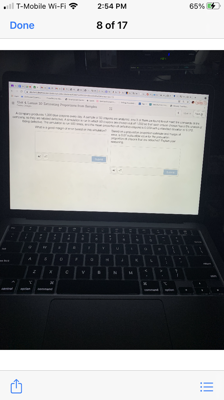 2:54 PM
65% 4
ll T-Mobile Wi-Fi ?
Done
8 of 17
M ao M OF e eK
O
RG O a EsJ O 4 OeE
C stdert deres poemtectietybildarstudentBo7est0826a0cbdogladescreariex-13
a Onteuren Cene.
Caatesiny she.
O Empiyt Center Ltn Saon .
Uustet: i
= Unit 4. Lesson 10: Estimaling Proportions from Samples
Seling ssene
O Ekyr in O a Tan.
Pa Partae..
Next e
A compary produces 1,000 blue crayons overy day. A sample of 50 crayons are analyzed, anu 3 of thern are found to not meet lne standards of the
company, so they are laboled defective. A simulation is run in which 50 crayons ara chosan out of 1,0C0 so that sach crayen chosen has a 6% chance çi
boing defective. The simulation is run 500 tirnes, and the mean proportion of defoctivo crayons is 0.059 vath a standard deviatlon of 0.012.
13 of 14
What is a good margin of error based on this simulation?
Based on a popuation proportion estimate and margin of
error, is 0.07 a plausible valle for the papuation
proportion of urayors that are defoctive? Explain your
reasoning.
Submit
LA
Submit
esc
%23
4
6
R
tab
A
G
K
L
return
os lock
V
M
shift
command
option
control
option
command
!!
....
3:
I
