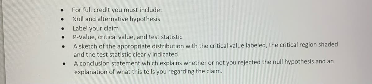 ●
●
●
●
For full credit you must include:
Null and alternative hypothesis
Label your claim
P-Value, critical value, and test statistic
A sketch of the appropriate distribution with the critical value labeled, the critical region shaded
and the test statistic clearly indicated.
A conclusion statement which explains whether or not you rejected the null hypothesis and an
explanation of what this tells you regarding the claim.