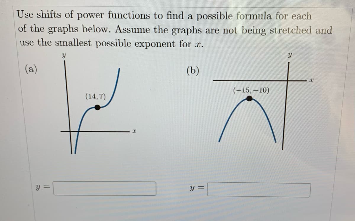 Use shifts of power functions to find a possible formula for each
of the graphs below. Assume the graphs are not being stretched and
use the smallest possible exponent for x.
Y
(a)
(b)
Y =
(14,7)
y =
(-15,-10)
Y
X