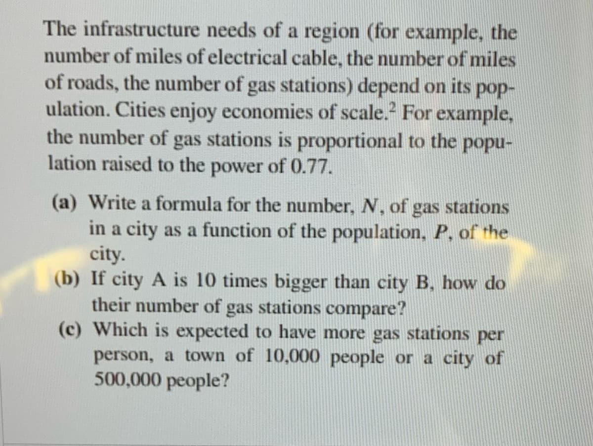 The infrastructure needs of a region (for example, the
number of miles of electrical cable, the number of miles
of roads, the number of gas stations) depend on its pop-
ulation. Cities enjoy economies of scale.² For example,
the number of gas stations is proportional to the popu-
lation raised to the power of 0.77.
(a) Write a formula for the number, N, of gas stations
in a city as a function of the population, P, of the
city.
(b) If city A is 10 times bigger than city B, how do
their number of gas stations compare?
(c) Which is expected to have more gas stations per
person, a town of 10,000 people or a city of
500,000 people?