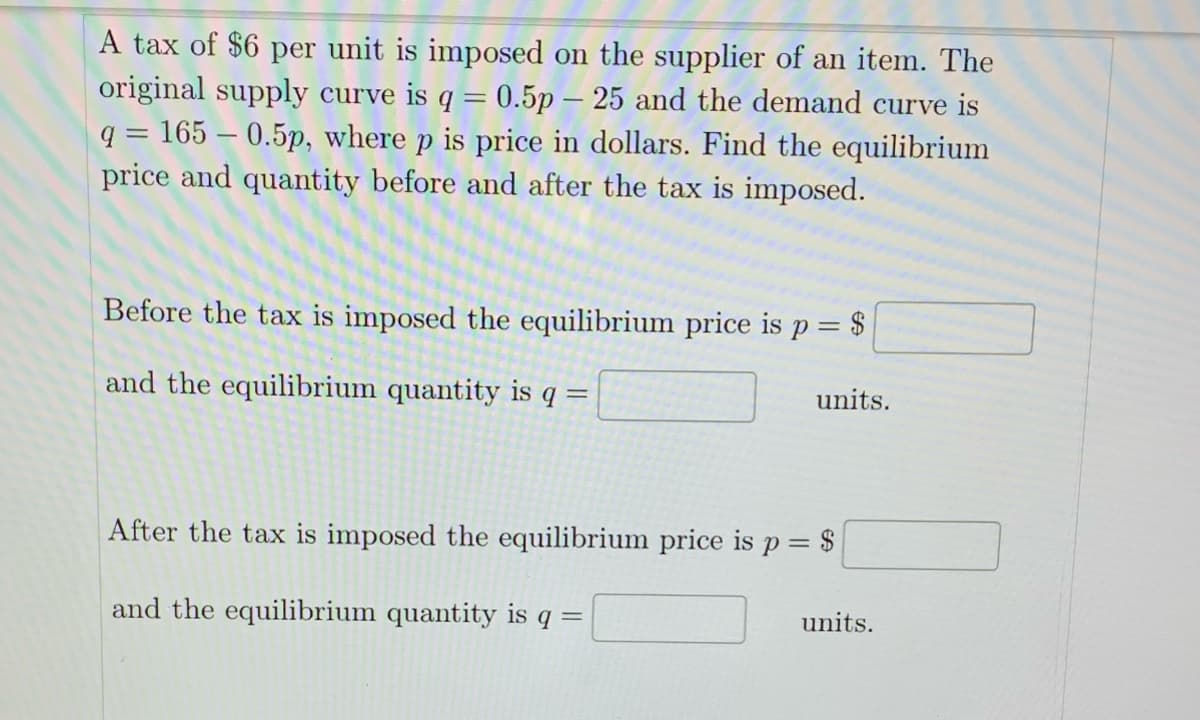 A tax of $6 per unit is imposed on the supplier of an item. The
original supply curve is q = 0.5p -25 and the demand curve is
q = 165 -0.5p, where p is price in dollars. Find the equilibrium
price and quantity before and after the tax is imposed.
Before the tax is imposed the equilibrium price is p =
= $
and the equilibrium quantity is q
=
units.
After the tax is imposed the equilibrium price is p = $
and the equilibrium quantity is q =
units.