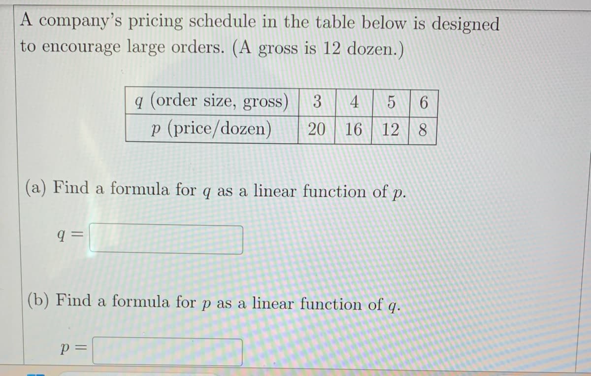 A company's pricing schedule in the table below is designed
to encourage large orders. (A gross is 12 dozen.)
(a) Find a formula for q as a linear function of p.
q=
q (order size, gross) 3 4
5 6
p (price/dozen) 20 16 12 8
(b) Find a formula for p as a linear function of q.
P =