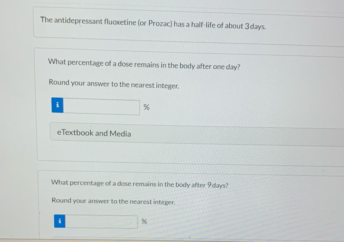 The antidepressant fluoxetine (or Prozac) has a half-life of about 3 days.
What percentage of a dose remains in the body after one day?
Round your answer to the nearest integer.
i
eTextbook and Media
%
What percentage of a dose remains in the body after 9 days?
Round your answer to the nearest integer.
%