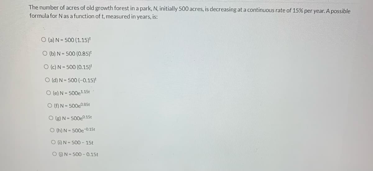 The number of acres of old growth forest in a park, N, initially 500 acres, is decreasing at a continuous rate of 15% per year. A possible
formula for N as a function of t, measured in years, is:
O (a) N-500 (1.15)
O (b) N = 500 (0.85)
O (c) N =500 (0.15)
O (d) N-500 (-0.15)
O (e) N= 500e1.15t
O (f) N = 500e0.85t
O(g) N-500e0.15t
O (h) N-500e-0.15t
O (i) N-500 - 15t
O (₁) N-500-0.15t