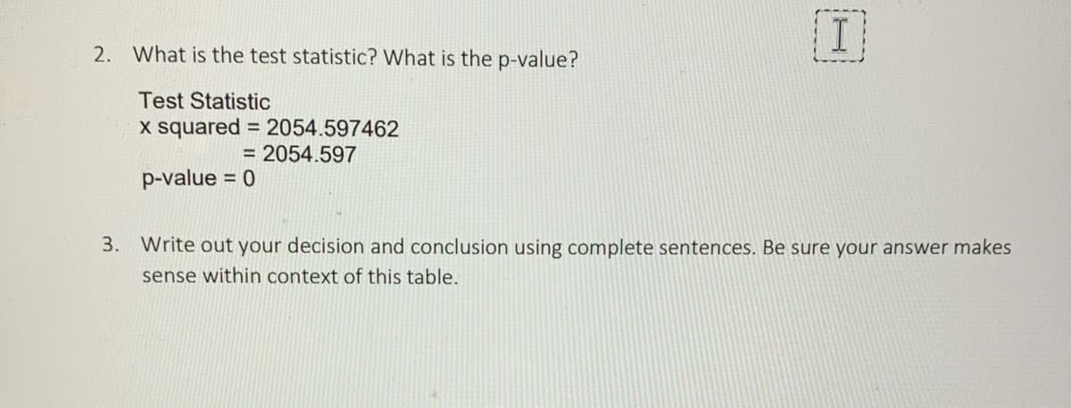 2. What is the test statistic? What is the p-value?
Test Statistic
x squared = 2054.597462
= 2054.597
p-value = 0
I
3. Write out your decision and conclusion using complete sentences. Be sure your answer makes
sense within context of this table.