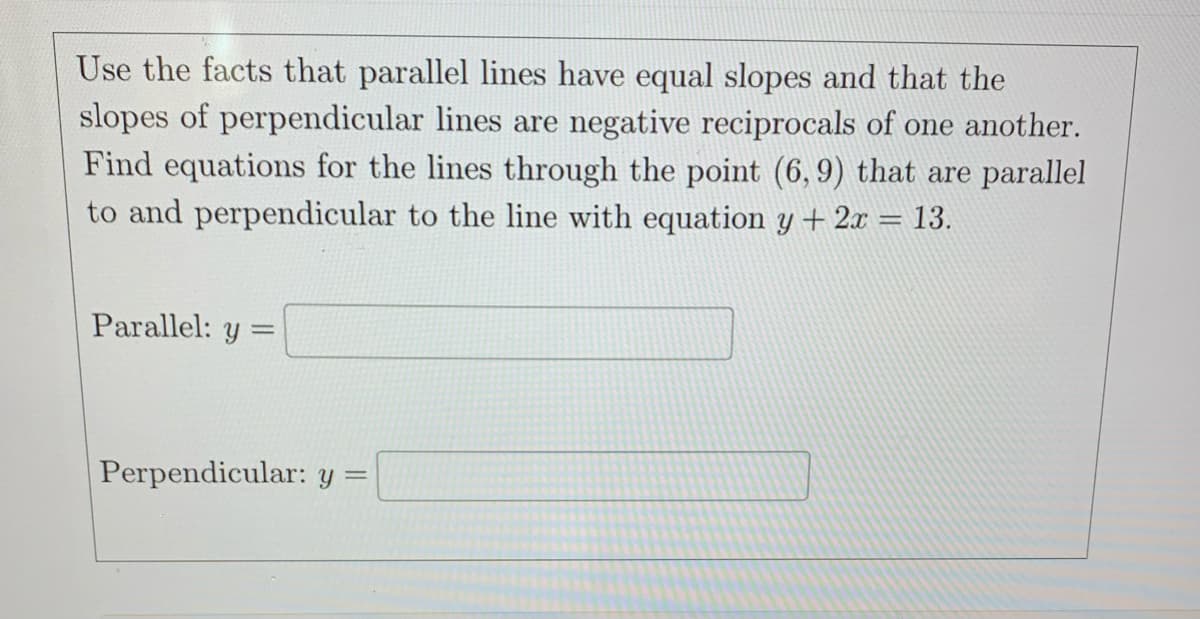 Use the facts that parallel lines have equal slopes and that the
slopes of perpendicular lines are negative reciprocals of one another.
Find equations for the lines through the point (6, 9) that are parallel
to and perpendicular to the line with equation y + 2x = 13.
Parallel: y:
=
Perpendicular: y =