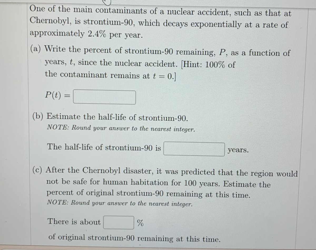 One of the main contaminants of a nuclear accident, such as that at
Chernobyl, is strontium-90, which decays exponentially at a rate of
approximately 2.4% per year.
(a) Write the percent of strontium-90 remaining, P, as a function of
years, t, since the nuclear accident. [Hint: 100% of
the contaminant remains at t = 0.]
P(t)=
=
(b) Estimate the half-life of strontium-90.
NOTE: Round your answer to the nearest integer.
The half-life of strontium-90 is
(c) After the Chernobyl disaster, it was predicted that the region would
not be safe for human habitation for 100 years. Estimate the
percent of original strontium-90 remaining at this time.
NOTE: Round your answer to the nearest integer.
There is about
of original strontium-90 remaining at this time.
years.
%