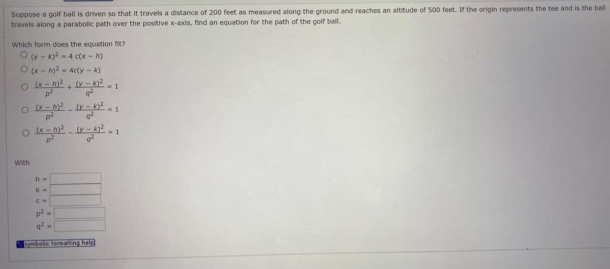 Suppose a golf ball is driven so that it travels a distance of 200 feet as measured along the ground and reaches an altitude of 500 feet. If the origin represents the tee and is the ball
travels along a parabolic path over the positive x-axis, find an equation for the path of the golf ball.
Which form does the equation fit?
O (y - k)2 = 4 c(x - h)
O (x - h)2 = 4c(y - k)
O (x - h)2 + (y – k)2
%3D
= 1
p2
q2
O (x - h)2 (y – k)2
p2
= 1
q2
O x- h)2
(y – k)?
q2
= 1
p2
With
h =
k =
C =
p2
q? :
%3D
symbolic formatting help)
