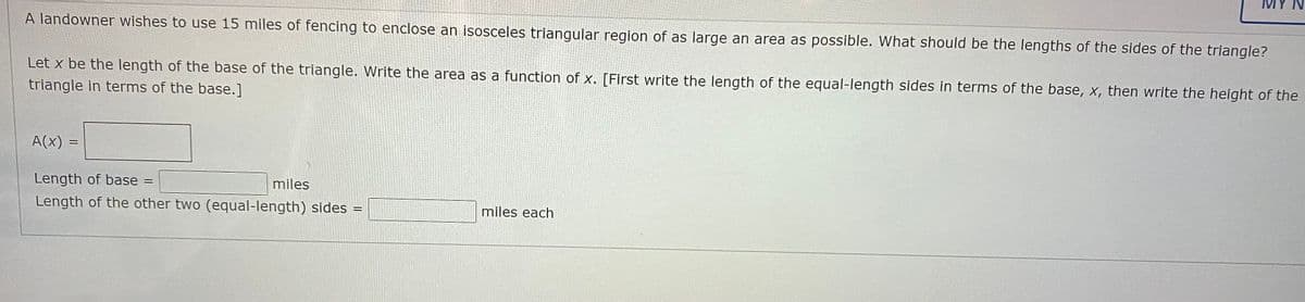 MY N
A landowner wishes to use 15 miles of fencing to enclose an isosceles triangular region of as large an area as possible. What should be the lengths of the sides of the triangle?
Let x be the length of the base of the triangle. Write the area as a function of x. [First write the length of the equal-length sides in terms of the base, x, then write the height of the
triangle in terms of the base.]
A(x) =
Length of base =
miles
Length of the other two (equal-length) sides =
miles each
