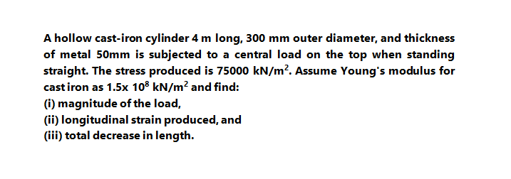 A hollow cast-iron cylinder 4 m long, 300 mm outer diameter, and thickness
of metal 50mm is subjected to a central load on the top when standing
straight. The stress produced is 75000 kN/m?. Assume Young's modulus for
cast iron as 1.5x 10° kN/m? and find:
(i) magnitude of the load,
(ii) longitudinal strain produced, and
(iii) total decrease in length.
