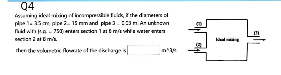 Q4
Assuming ideal mixing of incompressible fluids, if the diameters of
pipe 1= 3.5 cm, pipe 2= 15 mm and pipe 3= 0.03 m. An unknown
fluid with (s.g. = 750) enters section 1 at 6 m/s while water enters
section 2 at 8 m/s.
then the volumetric flowrate of the discharge is
m^3/s
(1)
(2)
Ideal mixing
(3)