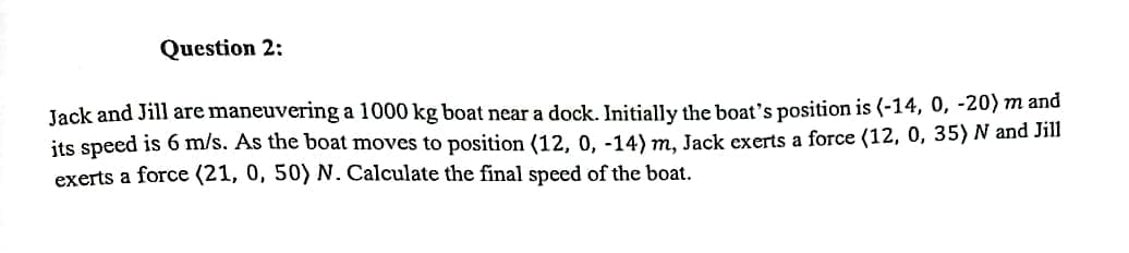 Question 2:
Jack and Jill are maneuvering a 1000 kg boat near a dock. Initially the boat's position is (-14, 0, -20) m and
its speed is 6 m/s. As the boat moves to position (12, 0, -14) m, Jack exerts a force (12, 0, 35) N and Jill
exerts a force (21, 0, 50) N. Calculate the final speed of the boat.