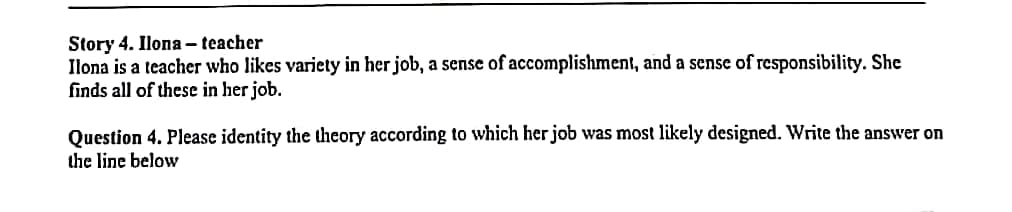 Story 4. Ilona - teacher
Ilona is a teacher who likes variety in her job, a sense of accomplishment, and a sense of responsibility. She
finds all of these in her job.
Question 4. Please identity the theory according to which her job was most likely designed. Write the answer on
the line below