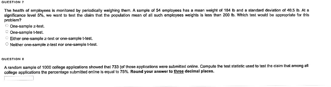 QUESTION 7
The health of employees is monitored by periodically weighing them. A sample of 54 employees has a mean weight of 184 lb and a standard deviation of 40.5 lb. At a
significance level 5%, we want to test the claim that the population mean of all such employees weights is less than 200 lb. Which test would be appropriate for this
problem?
ⒸOne-sample z-test.
One-sample t-test.
Either one-sample z-test or one-sample t-test.
ONeither one-sample z-test nor one-sample t-test.
QUESTION 8
A random sample of 1000 college applications showed that 733 (of those applications were submitted online. Compute the test statistic used to test the claim that among all
college applications the percentage submitted online is equal to 75%. Round your answer to three decimal places.