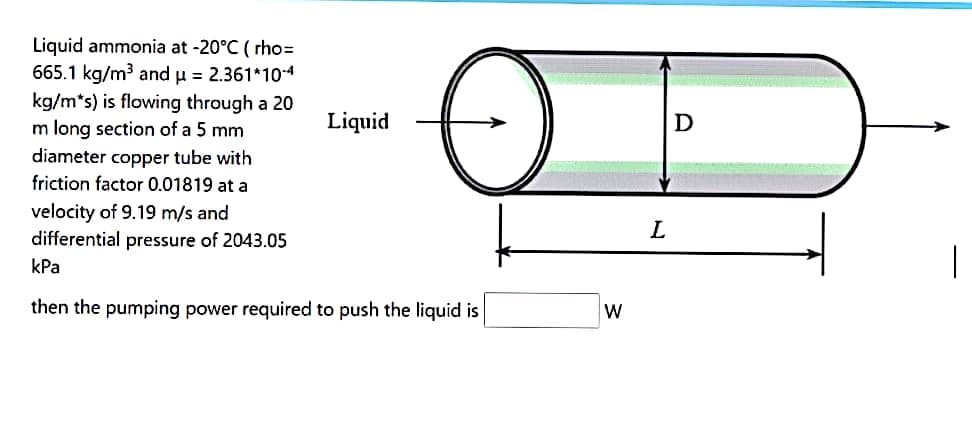 Liquid ammonia at -20°C (rho=
665.1 kg/m³ and μ = 2.361*10-4
kg/m*s) is flowing through a 20
m long section of a 5 mm
diameter copper tube with
friction factor 0.01819 at a
velocity of 9.19 m/s and
differential pressure of 2043.05
kPa
Liquid
then the pumping power required to push the liquid is
W
L
D
T