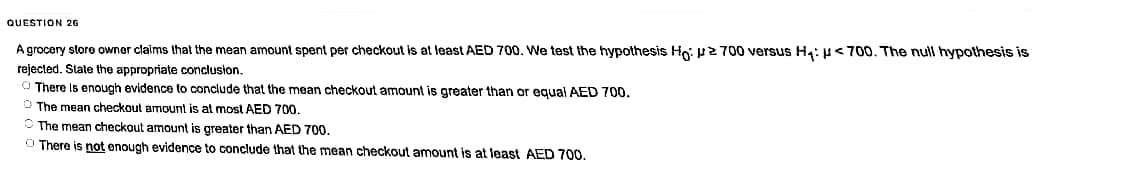 QUESTION 26
A grocery store owner claims that the mean amount spent per checkout is at least AED 700. We test the hypothesis Ho: 700 versus H₁: <700. The null hypothesis is
rejected. State the appropriate conclusion.
There is enough evidence to conclude that the mean checkout amount is greater than or equal AED 700.
The mean checkout amount is at most AED 700.
The mean checkout amount is greater than AED 700.
O There is not enough evidence to conclude that the mean checkout amount is at least AED 700.