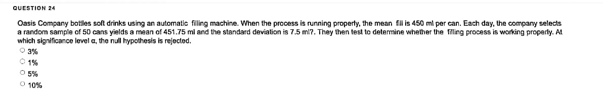 QUESTION 24
Oasis Company bottles soft drinks using an automatic filling machine. When the process is running properly, the mean fill is 450 ml per can. Each day, the company selects
a random sample of 50 cans yields a mean of 451.75 ml and the standard deviation is 7.5 ml?. They then test to determine whether the filling process is working properly. At
which significance level a, the null hypothesis is rejected.
Ⓒ3%
Ⓒ1%
Ⓒ 5%
O 10%