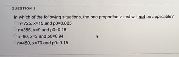 QUESTION 3
In which of the following situations, the one proportion z-test will not be applicable?
n=725, x=15 and p0=0.025
n=355, x=9 and p0=0.18
On=80, x=3 and p0=0.94
n=450, x=70 and p0=0.15