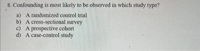 8. Confounding is most likely to be observed in which study type?
a) A randomized control trial
b) A cross-sectional survey
c) A prospective cohort
d) A case-control study