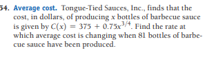 54. Average cost. Tongue-Tied Sauces, Inc., finds that the
cost, in dollars, of producing x bottles of barbecue sauce
is given by C(x) = 375 + 0.75x/4. Find the rate at
which average cost is changing when 81 bottles of barbe-
cue sauce have been produced.
