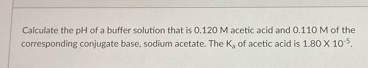 Calculate the pH of a buffer solution that is 0.120 M acetic acid and 0.110 M of the
corresponding conjugate base, sodium acetate. The K₂ of acetic acid is 1.80 X 10-5.