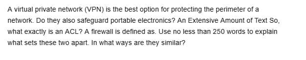 A virtual private network (VPN) is the best option for protecting the perimeter of a
network. Do they also safeguard portable electronics? An Extensive Amount of Text So,
what exactly is an ACL? A firewall is defined as. Use no less than 250 words to explain
what sets these two apart. In what ways are they similar?