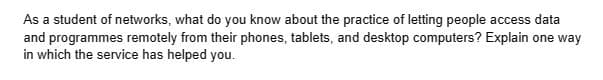 As a student of networks, what do you know about the practice of letting people access data
and programmes remotely from their phones, tablets, and desktop computers? Explain one way
in which the service has helped you.