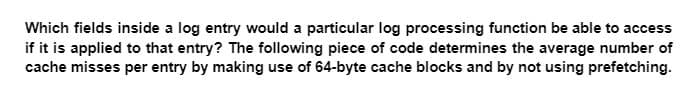 Which fields inside a log entry would a particular log processing function be able to access
if it is applied to that entry? The following piece of code determines the average number of
cache misses per entry by making use of 64-byte cache blocks and by not using prefetching.