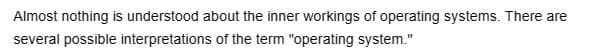 Almost nothing is understood about the inner workings of operating systems. There are
several possible interpretations of the term "operating system."