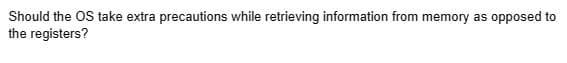 Should the OS take extra precautions while retrieving information from memory as opposed to
the registers?