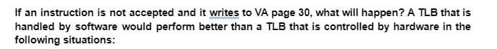 If an instruction is not accepted and it writes to VA page 30, what will happen? A TLB that is
handled by software would perform better than a TLB that is controlled by hardware in the
following situations: