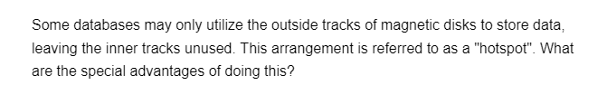 Some databases may only utilize the outside tracks of magnetic disks to store data,
leaving the inner tracks unused. This arrangement is referred to as a "hotspot". What
are the special advantages of doing this?