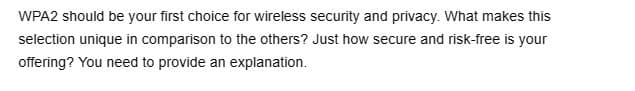 WPA2 should be your first choice for wireless security and privacy. What makes this
selection unique in comparison to the others? Just how secure and risk-free is your
offering? You need to provide an explanation.